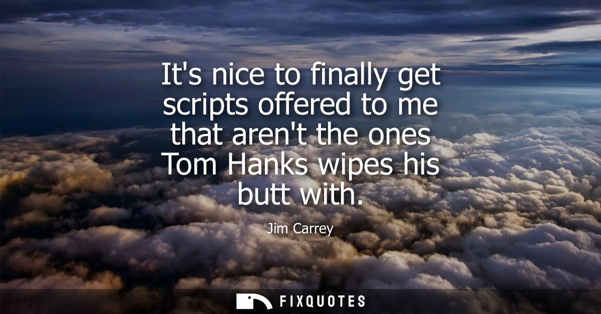 Its nice to finally get scripts offered to me that arent the ones Tom Hanks wipes his butt with