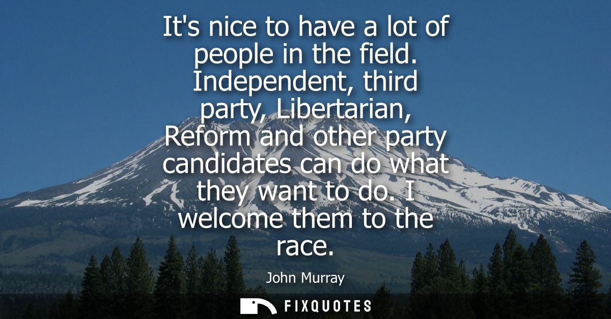Its nice to have a lot of people in the field. Independent, third party, Libertarian, Reform and other party candidates 
