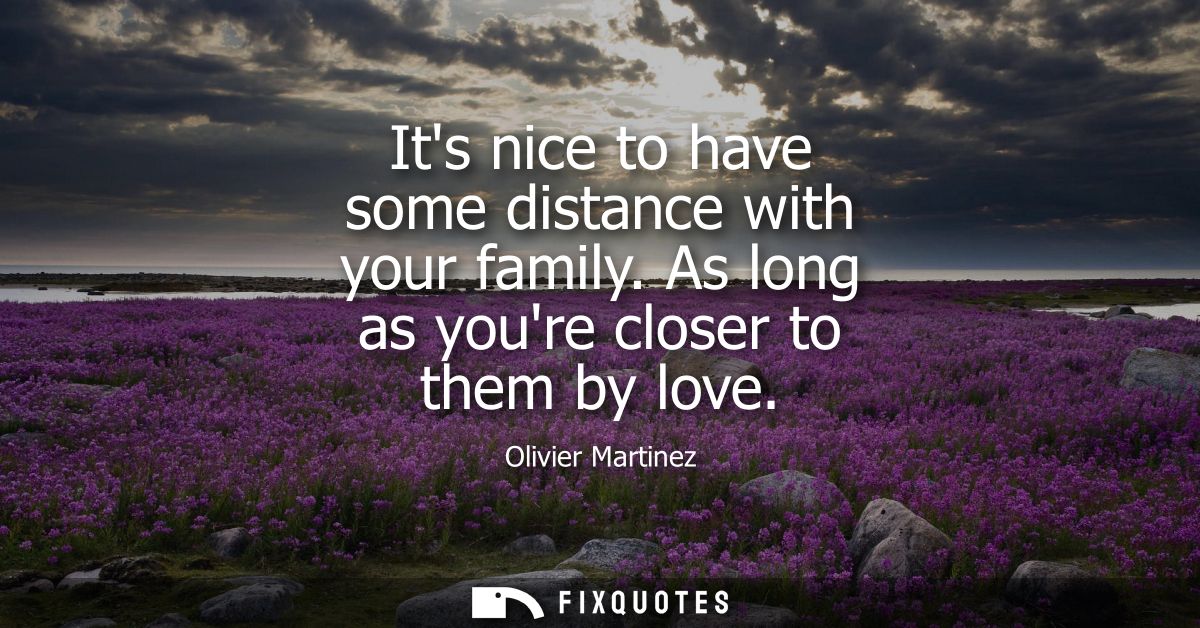 Its nice to have some distance with your family. As long as youre closer to them by love