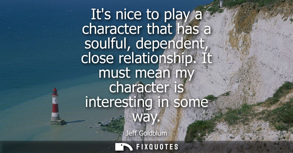 Its nice to play a character that has a soulful, dependent, close relationship. It must mean my character is interesting