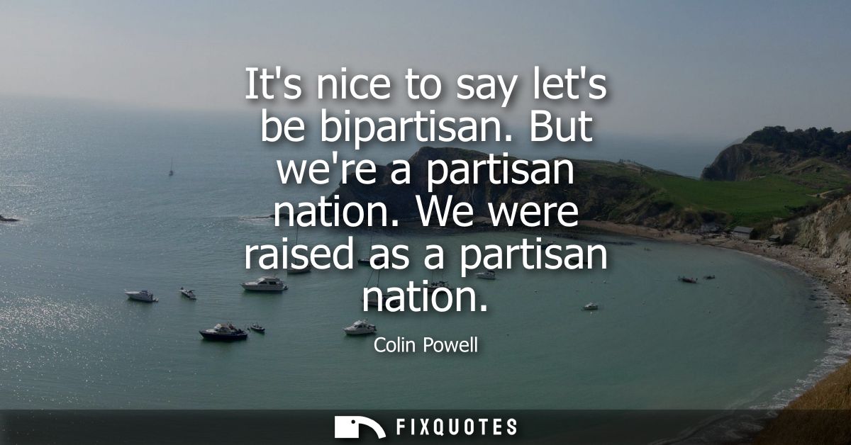 Its nice to say lets be bipartisan. But were a partisan nation. We were raised as a partisan nation
