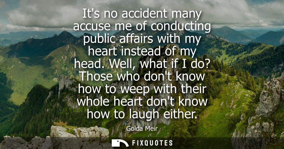 Its no accident many accuse me of conducting public affairs with my heart instead of my head. Well, what if I do? Those 