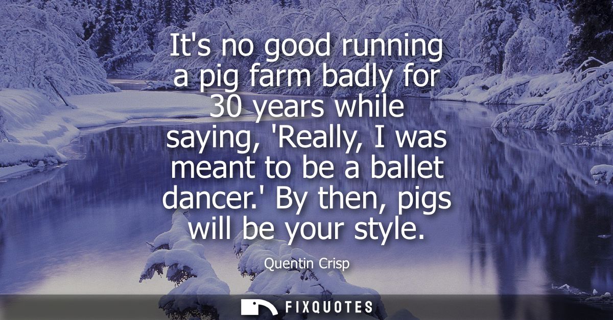 Its no good running a pig farm badly for 30 years while saying, Really, I was meant to be a ballet dancer. By then, pigs