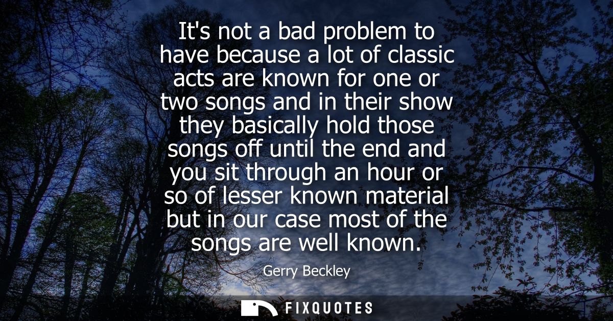 Its not a bad problem to have because a lot of classic acts are known for one or two songs and in their show they basica
