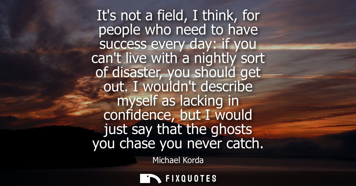 Its not a field, I think, for people who need to have success every day: if you cant live with a nightly sort of disaste