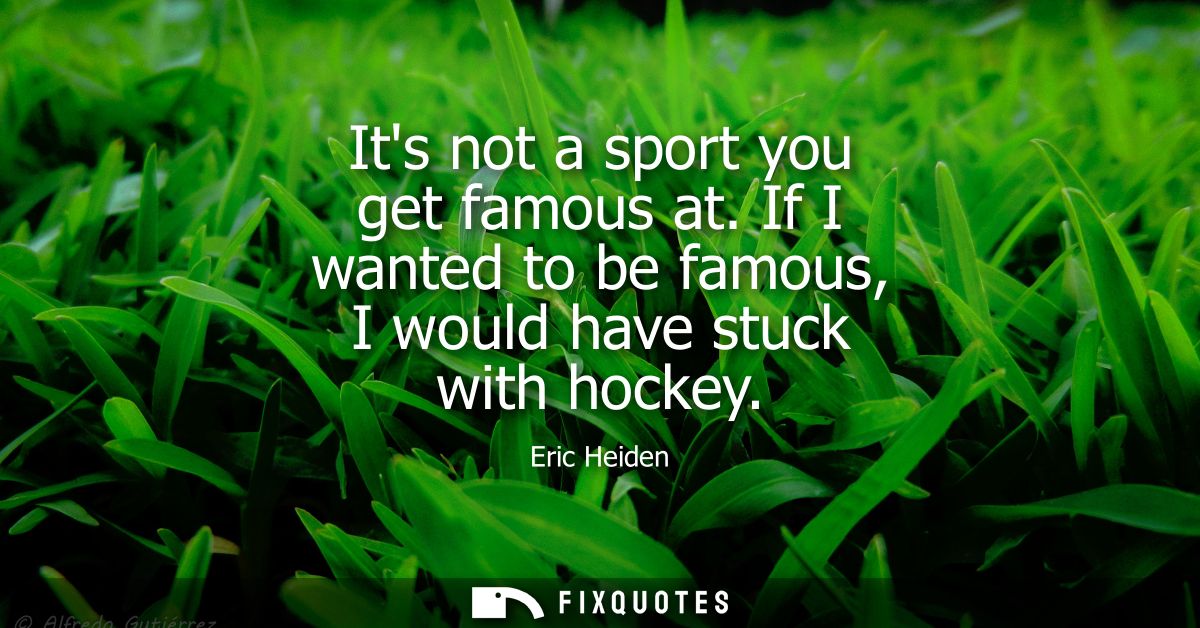 Its not a sport you get famous at. If I wanted to be famous, I would have stuck with hockey