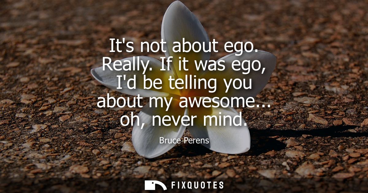 Its not about ego. Really. If it was ego, Id be telling you about my awesome... oh, never mind
