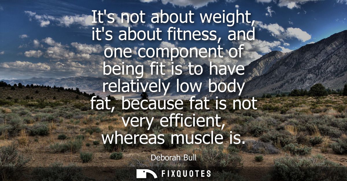 Its not about weight, its about fitness, and one component of being fit is to have relatively low body fat, because fat 