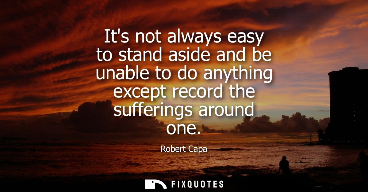 Its not always easy to stand aside and be unable to do anything except record the sufferings around one