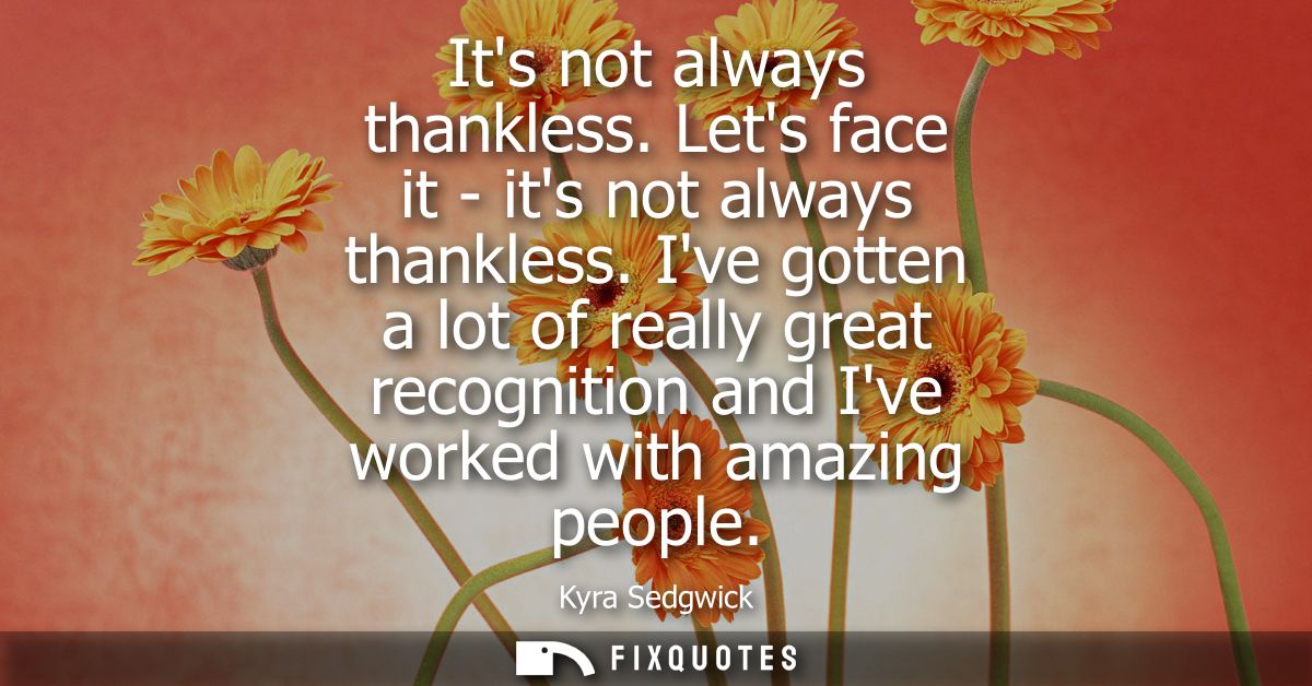 Its not always thankless. Lets face it - its not always thankless. Ive gotten a lot of really great recognition and Ive 