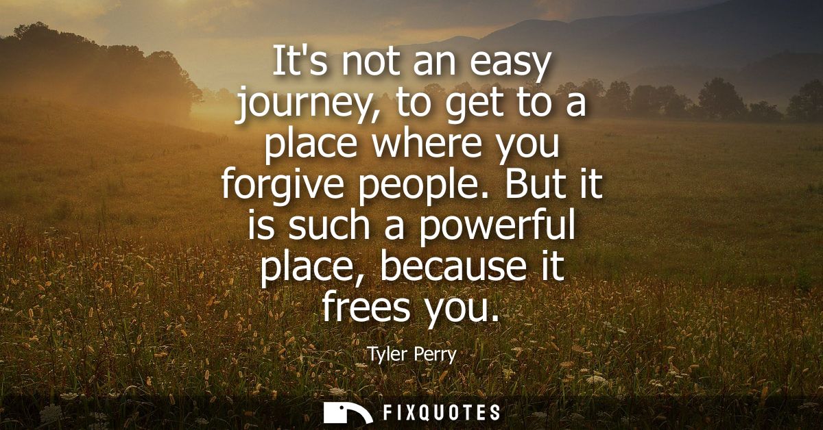 Its not an easy journey, to get to a place where you forgive people. But it is such a powerful place, because it frees y