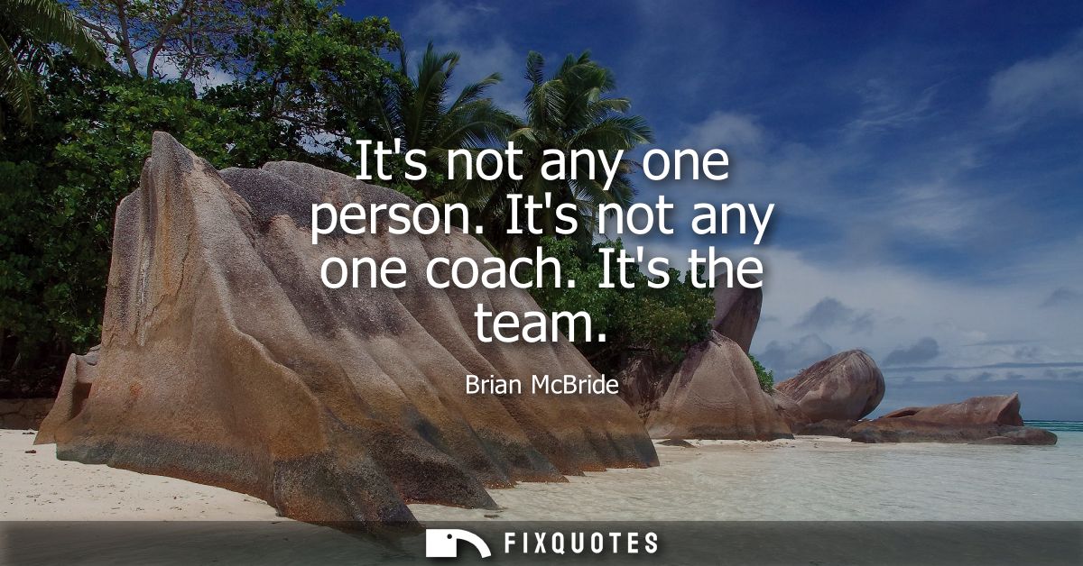 Its not any one person. Its not any one coach. Its the team