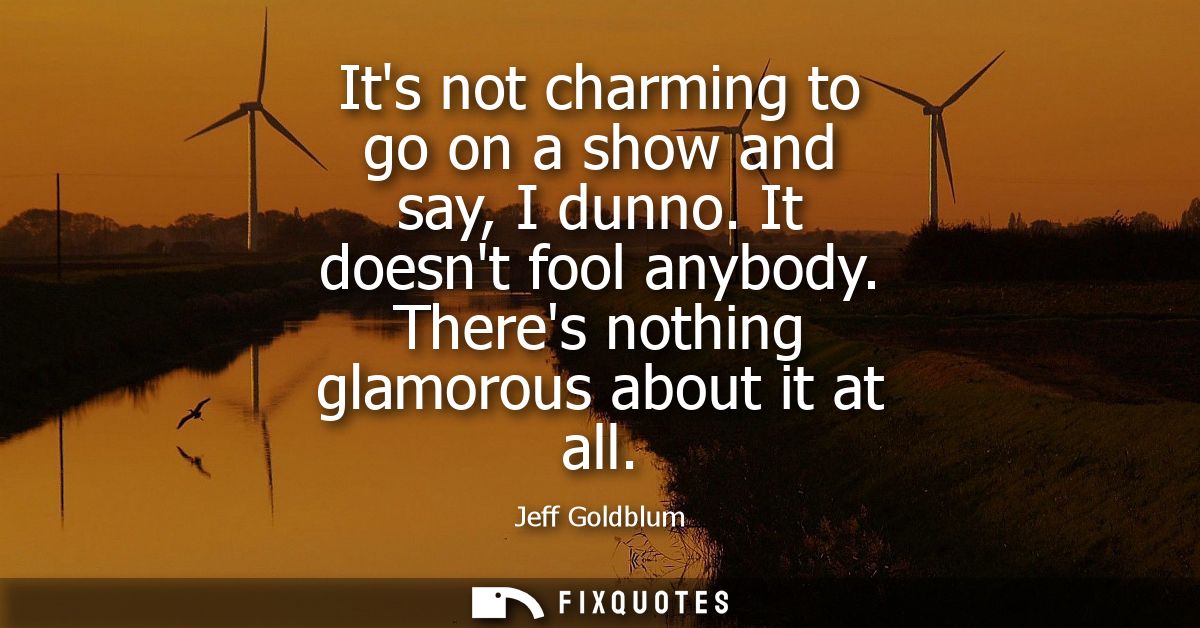 Its not charming to go on a show and say, I dunno. It doesnt fool anybody. Theres nothing glamorous about it at all