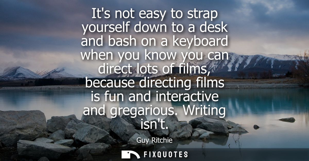 Its not easy to strap yourself down to a desk and bash on a keyboard when you know you can direct lots of films, because