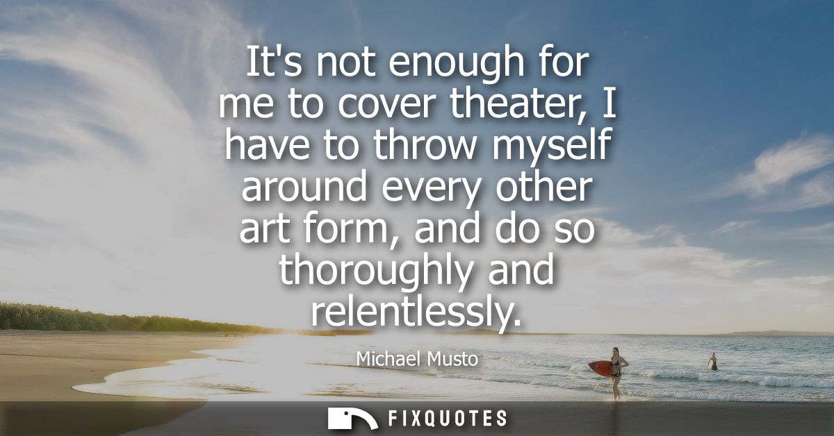 Its not enough for me to cover theater, I have to throw myself around every other art form, and do so thoroughly and rel