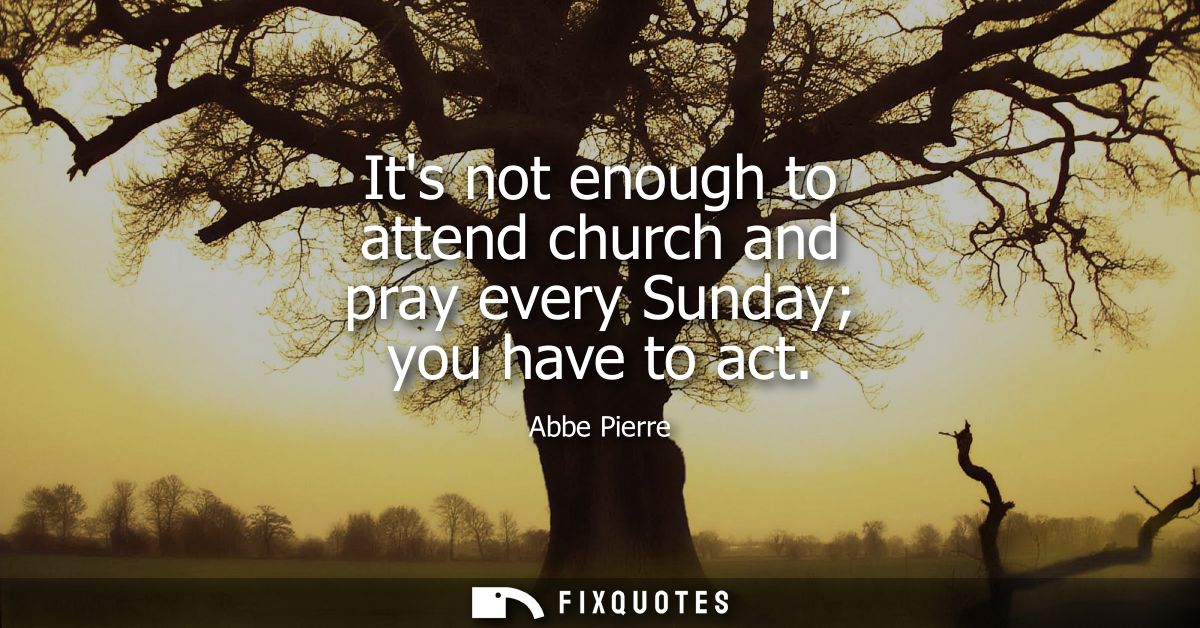 Its not enough to attend church and pray every Sunday you have to act