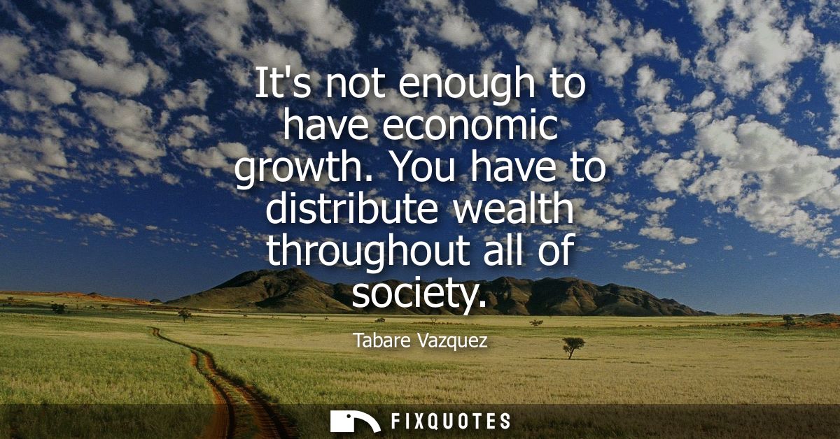 Its not enough to have economic growth. You have to distribute wealth throughout all of society