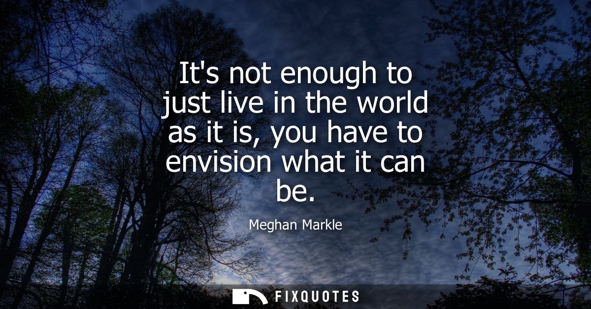 Its not enough to just live in the world as it is, you have to envision what it can be