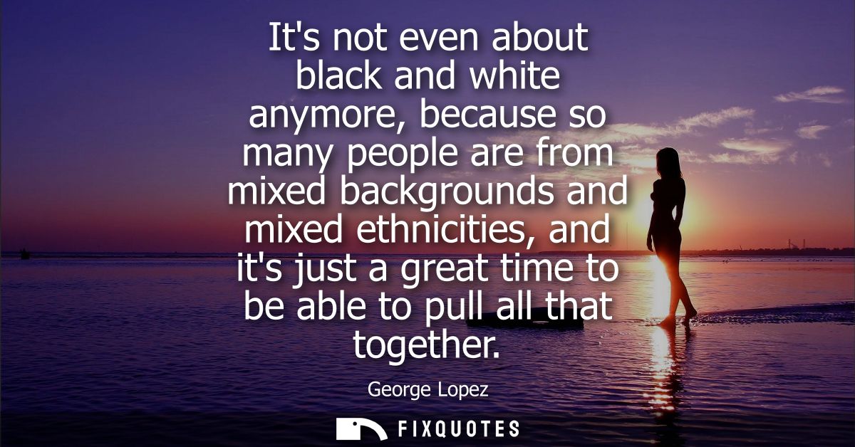 Its not even about black and white anymore, because so many people are from mixed backgrounds and mixed ethnicities, and