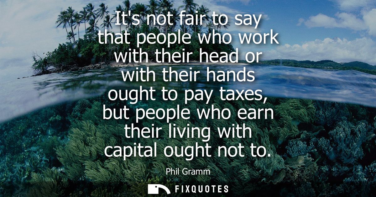 Its not fair to say that people who work with their head or with their hands ought to pay taxes, but people who earn the