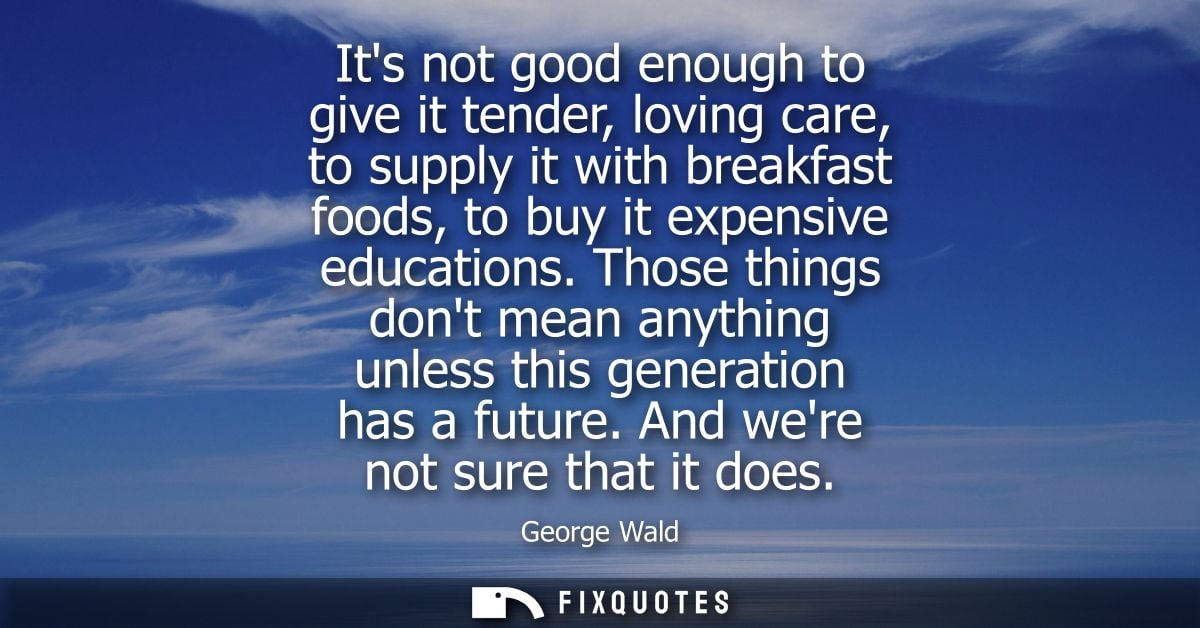 Its not good enough to give it tender, loving care, to supply it with breakfast foods, to buy it expensive educations.