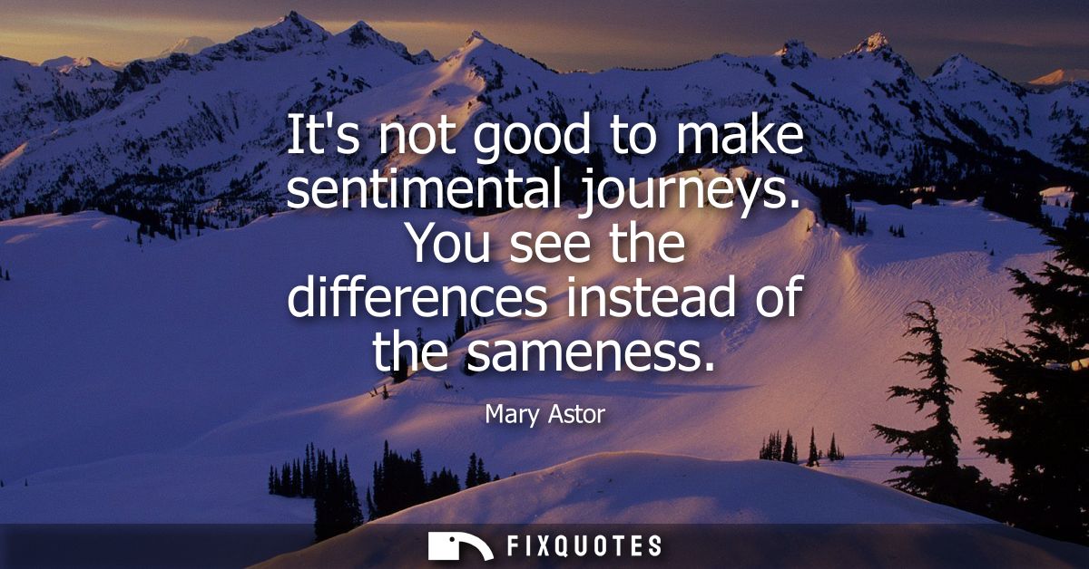 Its not good to make sentimental journeys. You see the differences instead of the sameness