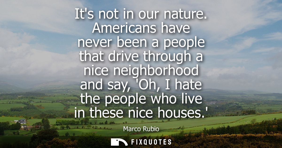 Its not in our nature. Americans have never been a people that drive through a nice neighborhood and say, Oh, I hate the