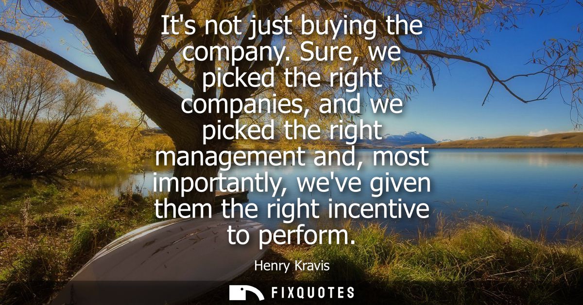 Its not just buying the company. Sure, we picked the right companies, and we picked the right management and, most impor