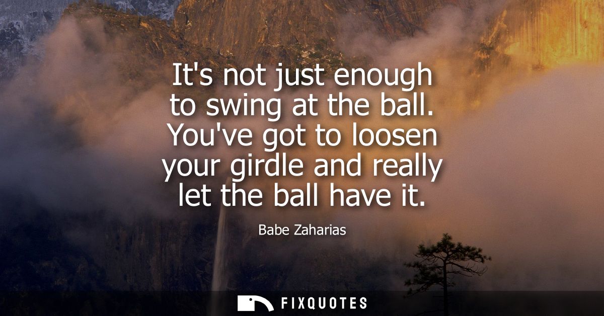 Its not just enough to swing at the ball. Youve got to loosen your girdle and really let the ball have it