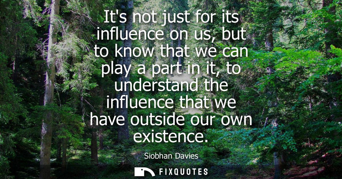 Its not just for its influence on us, but to know that we can play a part in it, to understand the influence that we hav