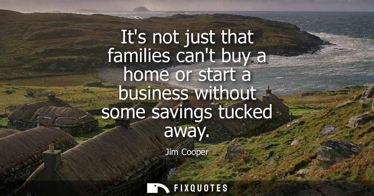 Its not just that families cant buy a home or start a business without some savings tucked away