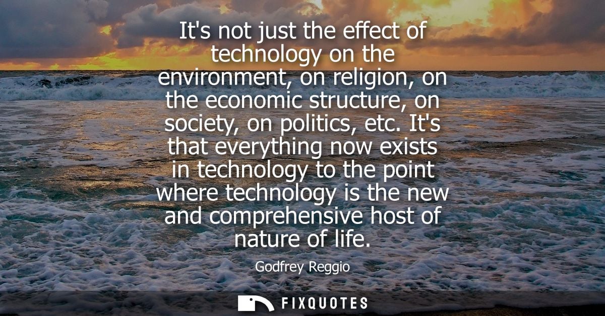 Its not just the effect of technology on the environment, on religion, on the economic structure, on society, on politic