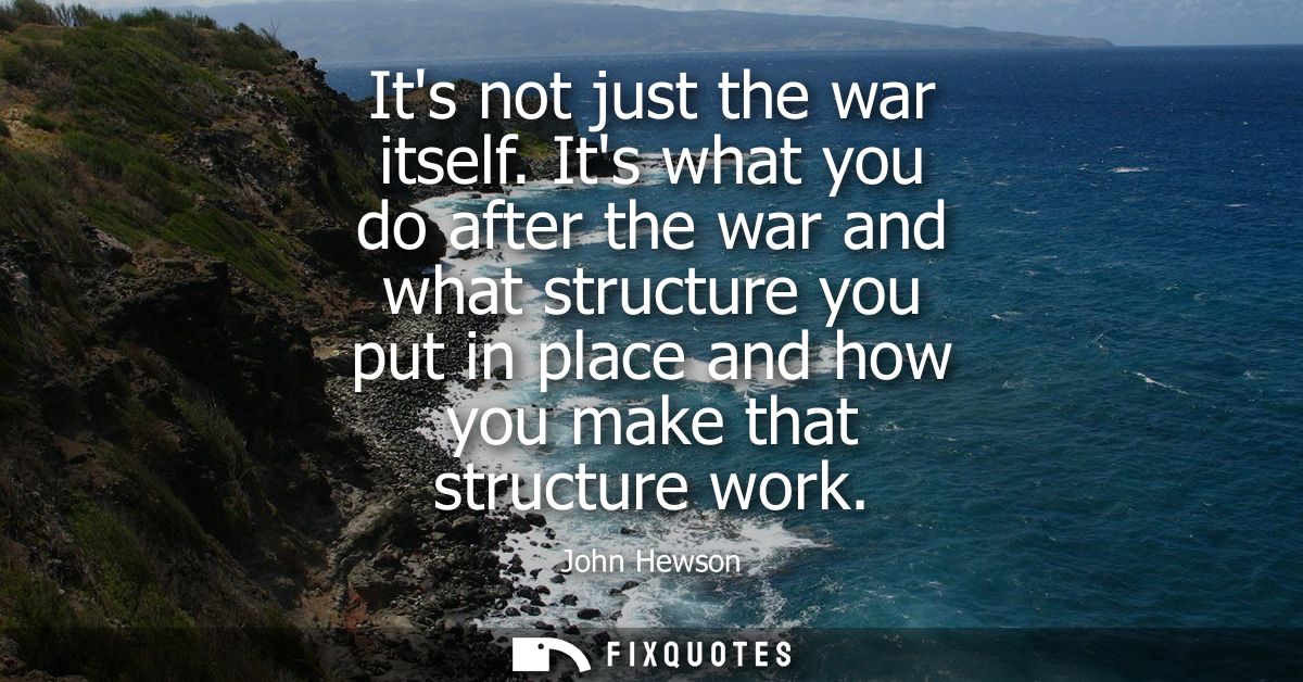 Its not just the war itself. Its what you do after the war and what structure you put in place and how you make that str