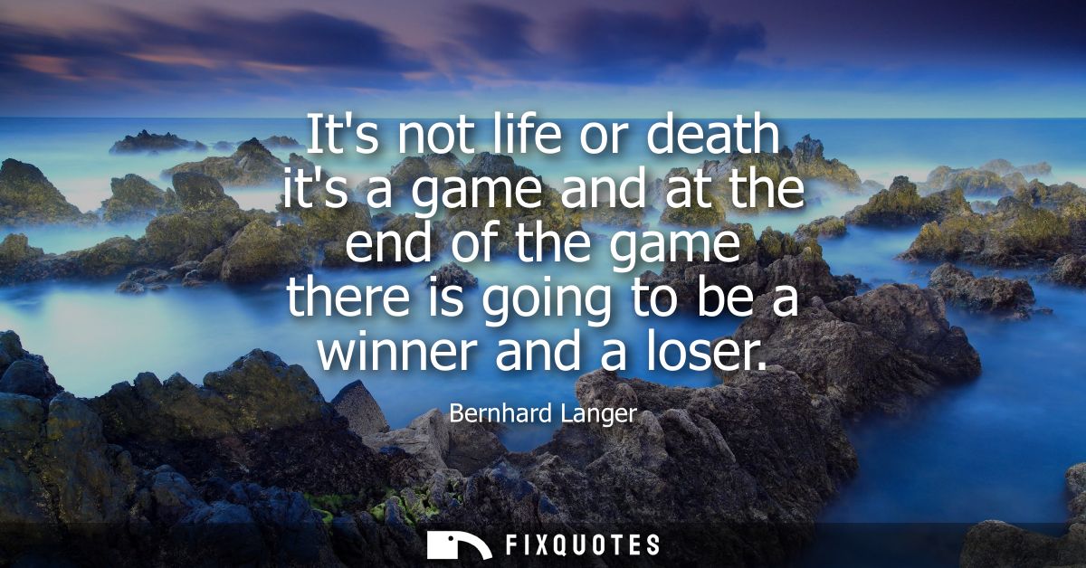 Its not life or death its a game and at the end of the game there is going to be a winner and a loser