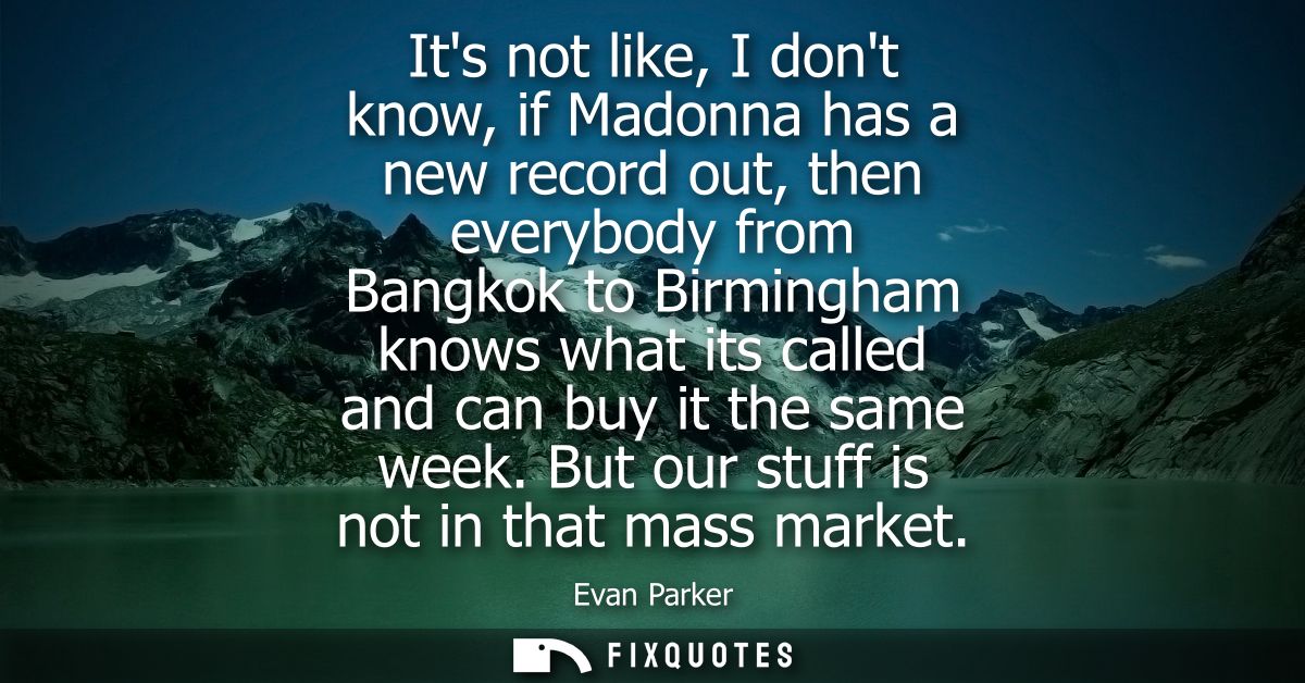 Its not like, I dont know, if Madonna has a new record out, then everybody from Bangkok to Birmingham knows what its cal