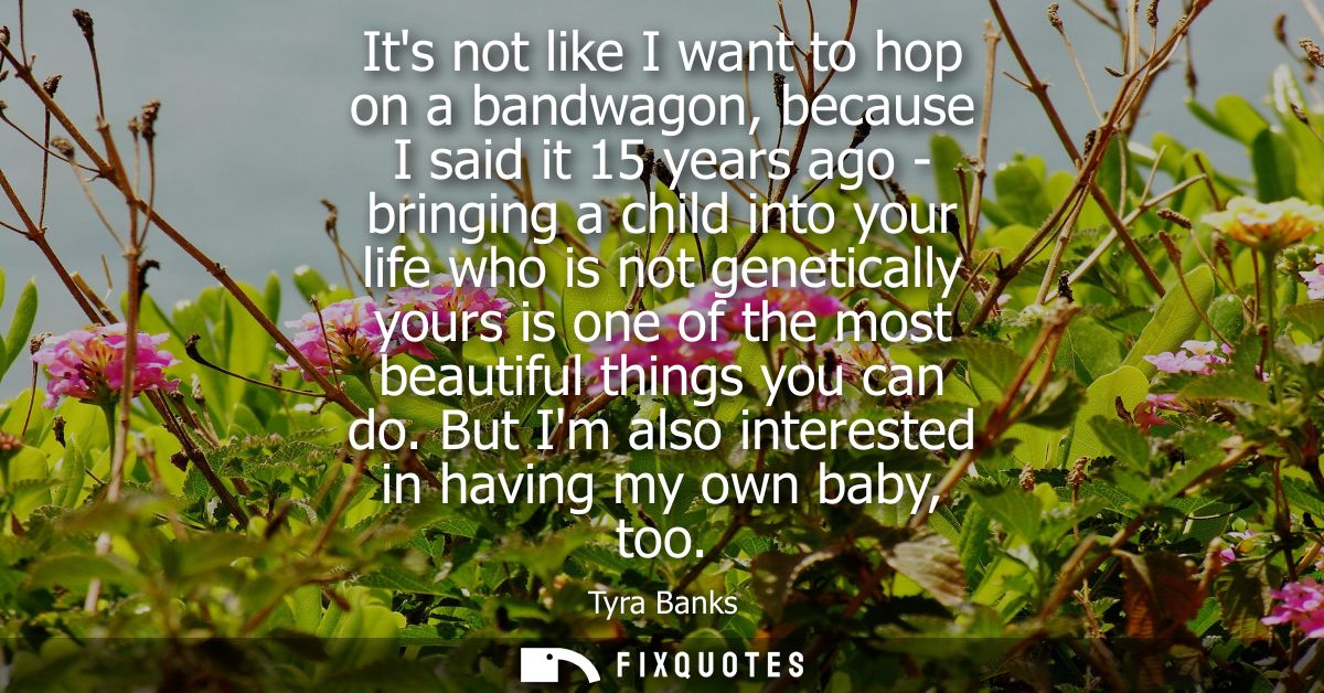 Its not like I want to hop on a bandwagon, because I said it 15 years ago - bringing a child into your life who is not g