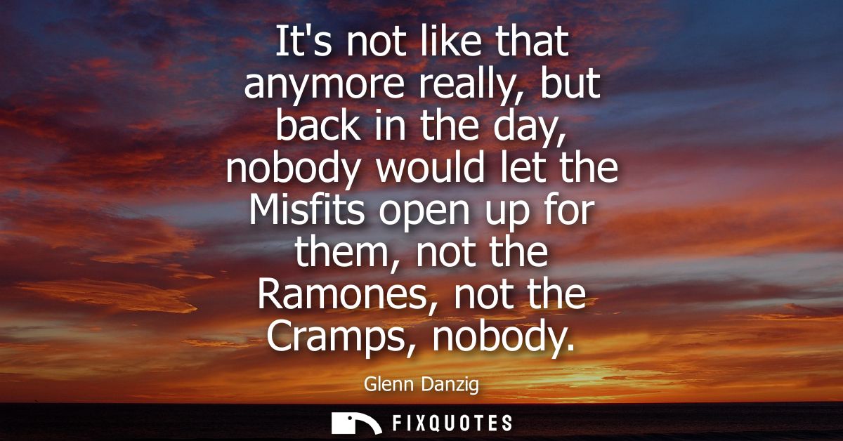 Its not like that anymore really, but back in the day, nobody would let the Misfits open up for them, not the Ramones, n