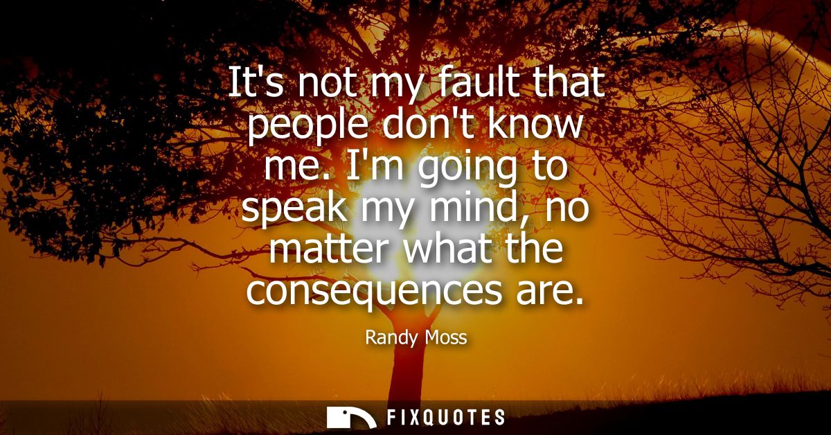 Its not my fault that people dont know me. Im going to speak my mind, no matter what the consequences are