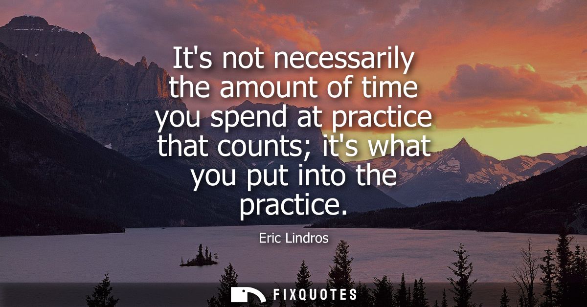 Its not necessarily the amount of time you spend at practice that counts its what you put into the practice