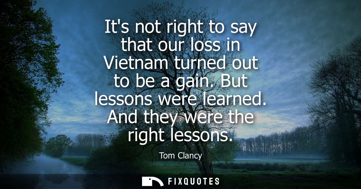 Its not right to say that our loss in Vietnam turned out to be a gain. But lessons were learned. And they were the right