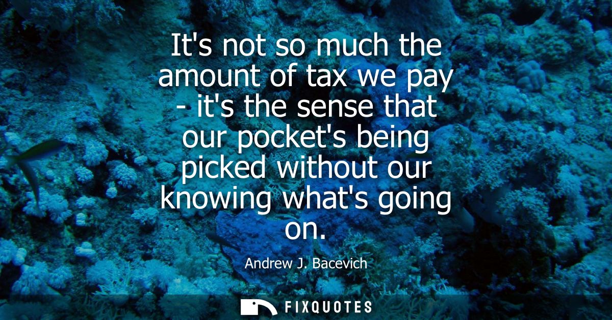 Its not so much the amount of tax we pay - its the sense that our pockets being picked without our knowing whats going o