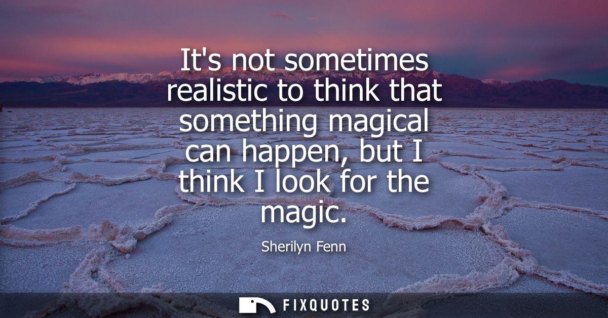 Its not sometimes realistic to think that something magical can happen, but I think I look for the magic
