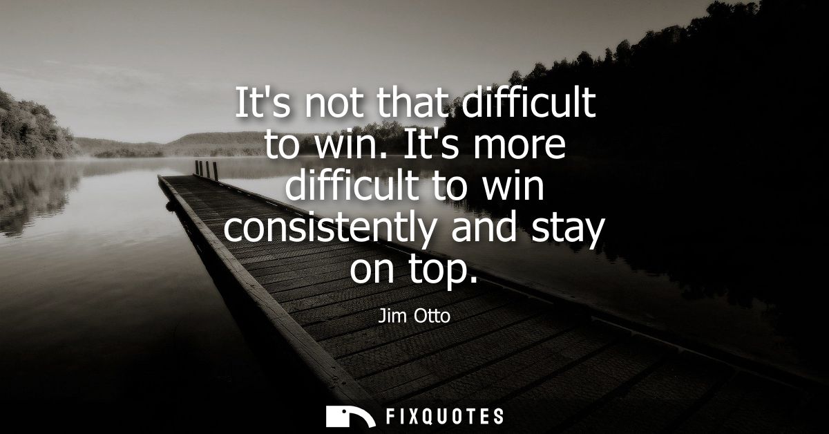 Its not that difficult to win. Its more difficult to win consistently and stay on top