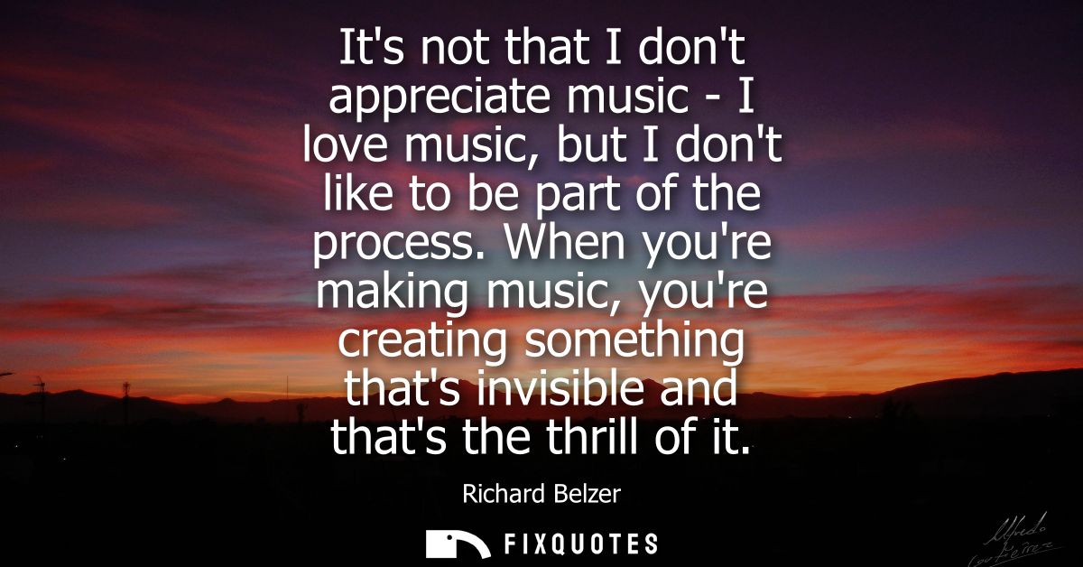 Its not that I dont appreciate music - I love music, but I dont like to be part of the process. When youre making music,