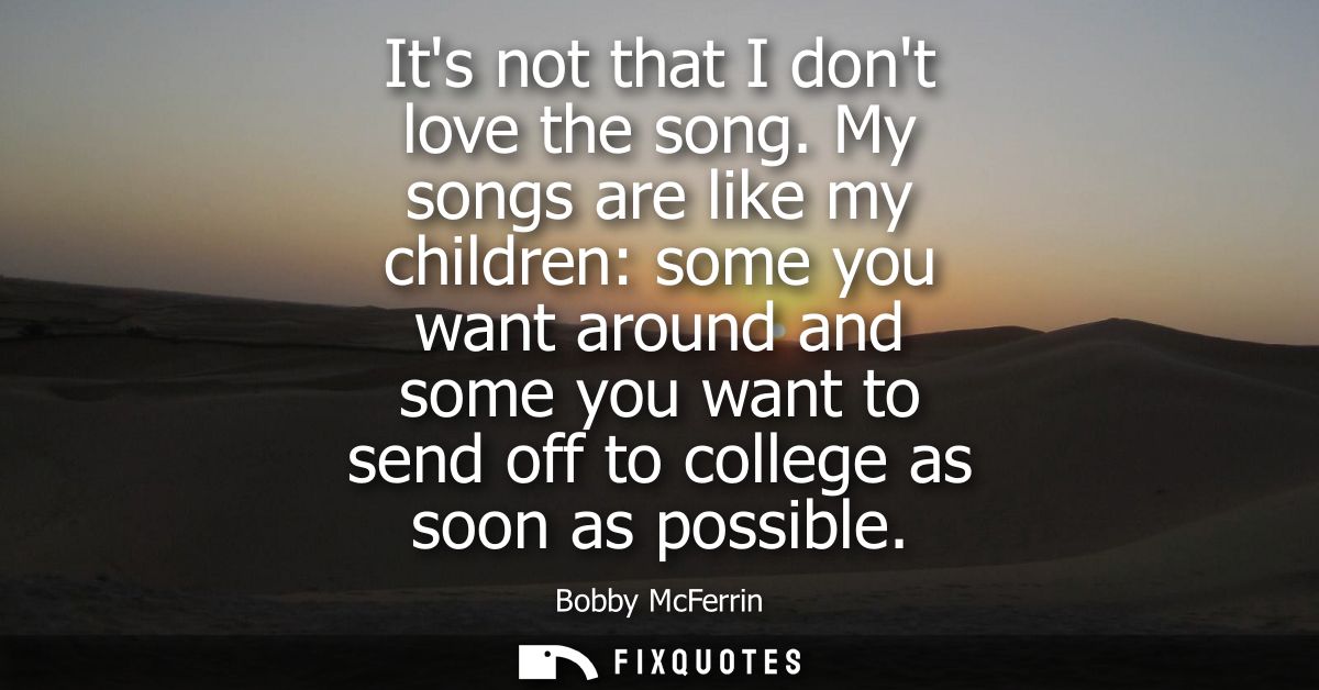Its not that I dont love the song. My songs are like my children: some you want around and some you want to send off to 