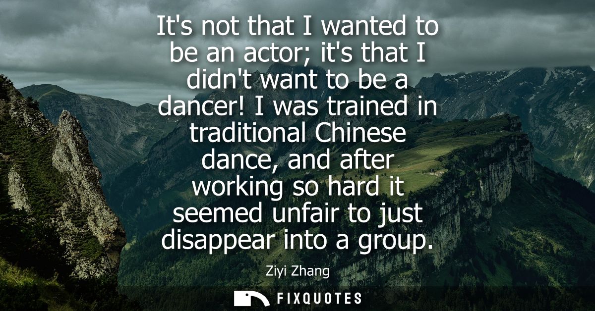 Its not that I wanted to be an actor its that I didnt want to be a dancer! I was trained in traditional Chinese dance, a