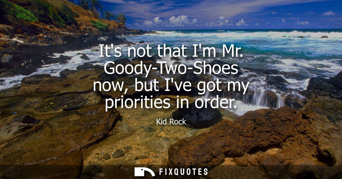 Its not that Im Mr. Goody-Two-Shoes now, but Ive got my priorities in order