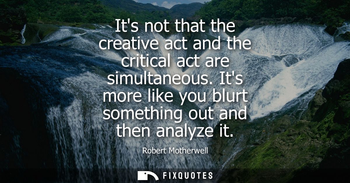 Its not that the creative act and the critical act are simultaneous. Its more like you blurt something out and then anal