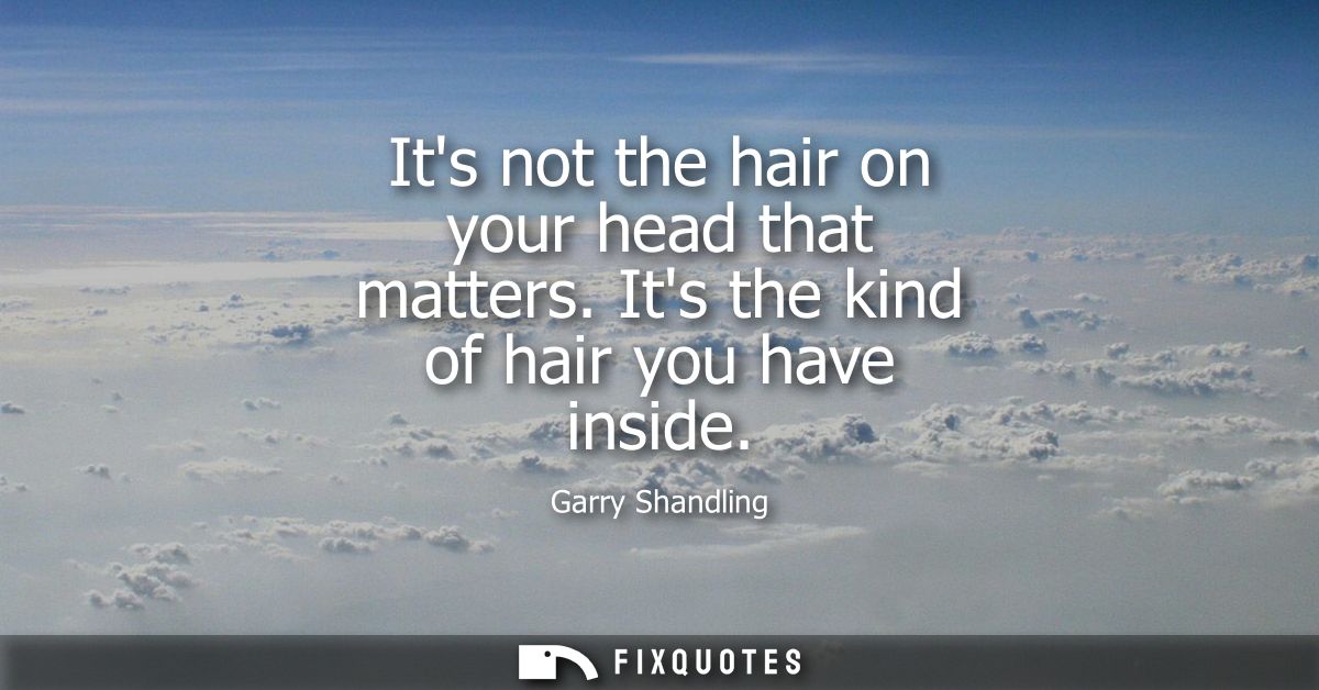 Its not the hair on your head that matters. Its the kind of hair you have inside