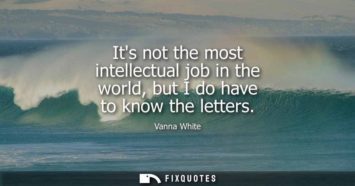 Its not the most intellectual job in the world, but I do have to know the letters